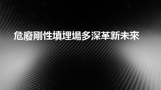危廢剛性填埋場多深革新未來的化工安全：提升拆除工程的技術(shù)與效率？